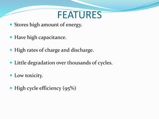 FEATURES
 Stores high amount of energy.
 Have high capacitance.
 High rates of charge and discharge.
 Little degradation over thousands of cycles.
 Low toxicity.
 High cycle efficiency (95%)
 