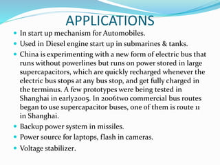 APPLICATIONS
 In start up mechanism for Automobiles.
 Used in Diesel engine start up in submarines & tanks.
 China is experimenting with a new form of electric bus that
runs without powerlines but runs on power stored in large
supercapacitors, which are quickly recharged whenever the
electric bus stops at any bus stop, and get fully charged in
the terminus. A few prototypes were being tested in
Shanghai in early2005. In 2006two commercial bus routes
began to use supercapacitor buses, one of them is route 11
in Shanghai.
 Backup power system in missiles.
 Power source for laptops, flash in cameras.
 Voltage stabilizer.
 