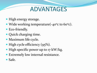 ADVANTAGES
 High energy storage.
 Wide working temperature(-400c to 600c).
 Eco-friendly.
 Quick charging time.
 Maximum life cycle.
 High cycle efficiency (95%).
 High specific power up to 17 kW/kg.
 Extremely low internal resistance.
 Safe.
 