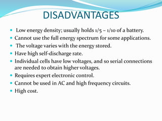 DISADVANTAGES
 Low energy density; usually holds 1/5 – 1/10 of a battery.
 Cannot use the full energy spectrum for some applications.
 The voltage varies with the energy stored.
 Have high self-discharge rate.
 Individual cells have low voltages, and so serial connections
are needed to obtain higher voltages.
 Requires expert electronic control.
 Cannot be used in AC and high frequency circuits.
 High cost.
 