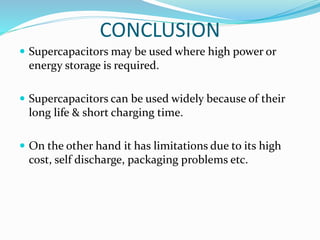 CONCLUSION
 Supercapacitors may be used where high power or
energy storage is required.
 Supercapacitors can be used widely because of their
long life & short charging time.
 On the other hand it has limitations due to its high
cost, self discharge, packaging problems etc.
 