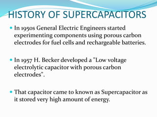 HISTORY OF SUPERCAPACITORS
 In 1950s General Electric Engineers started
experimenting components using porous carbon
electrodes for fuel cells and rechargeable batteries.
 In 1957 H. Becker developed a "Low voltage
electrolytic capacitor with porous carbon
electrodes".
 That capacitor came to known as Supercapacitor as
it stored very high amount of energy.
 