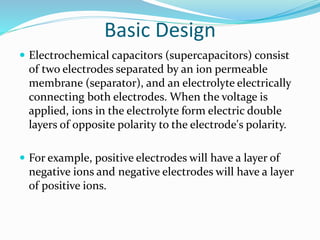 Basic Design
 Electrochemical capacitors (supercapacitors) consist
of two electrodes separated by an ion permeable
membrane (separator), and an electrolyte electrically
connecting both electrodes. When the voltage is
applied, ions in the electrolyte form electric double
layers of opposite polarity to the electrode's polarity.
 For example, positive electrodes will have a layer of
negative ions and negative electrodes will have a layer
of positive ions.
 