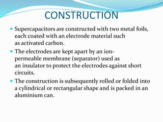 CONSTRUCTION
 Supercapacitors are constructed with two metal foils,
each coated with an electrode material such
as activated carbon.
 The electrodes are kept apart by an ion-
permeable membrane (separator) used as
an insulator to protect the electrodes against short
circuits.
 The construction is subsequently rolled or folded into
a cylindrical or rectangular shape and is packed in an
aluminium can.
 