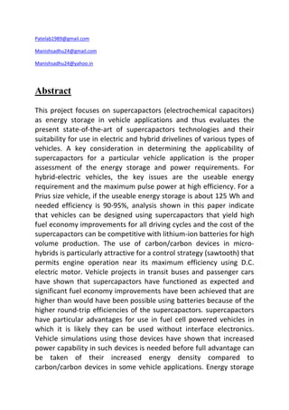 Patelab1989@gmail.com 
Manishsadhu24@gmail.com 
Manishsadhu24@yahoo.in 
Abstract 
This project focuses on supercapactors (electrochemical capacitors) 
as energy storage in vehicle applications and thus evaluates the 
present state-of-the-art of supercapactors technologies and their 
suitability for use in electric and hybrid drivelines of various types of 
vehicles. A key consideration in determining the applicability of 
supercapactors for a particular vehicle application is the proper 
assessment of the energy storage and power requirements. For 
hybrid-electric vehicles, the key issues are the useable energy 
requirement and the maximum pulse power at high efficiency. For a 
Prius size vehicle, if the useable energy storage is about 125 Wh and 
needed efficiency is 90-95%, analysis shown in this paper indicate 
that vehicles can be designed using supercapactors that yield high 
fuel economy improvements for all driving cycles and the cost of the 
supercapactors can be competitive with lithium-ion batteries for high 
volume production. The use of carbon/carbon devices in micro-hybrids 
is particularly attractive for a control strategy (sawtooth) that 
permits engine operation near its maximum efficiency using D.C. 
electric motor. Vehicle projects in transit buses and passenger cars 
have shown that supercapactors have functioned as expected and 
significant fuel economy improvements have been achieved that are 
higher than would have been possible using batteries because of the 
higher round-trip efficiencies of the supercapactors. supercapactors 
have particular advantages for use in fuel cell powered vehicles in 
which it is likely they can be used without interface electronics. 
Vehicle simulations using those devices have shown that increased 
power capability in such devices is needed before full advantage can 
be taken of their increased energy density compared to 
carbon/carbon devices in some vehicle applications. Energy storage 
 