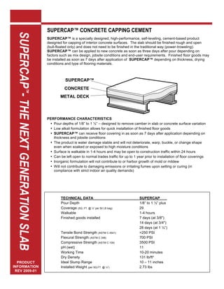 SUPERCAP™ CONCRETE CAPPING CEMENT
  SUPERCAP™™ THE NEXT GENERATION SLAB
  SUPERCAP - THE NEXT GENERATION SLAB
                                        SUPERCAP™ is a specially designed, high-performance, self-leveling, cement-based product
                                        designed for capping of interior concrete surfaces. The slab should be finished rough and open
                                        (bull-floated only) and does not need to be finished in the traditional way (power-troweling).
                                        SUPERCAP™ can be applied to new concrete as soon as three days after pour depending on
                                        factors such as mix design, jobsite conditions and end-user requirements. Finished floor goods may
                                        be installed as soon as 7 days after application of SUPERCAP™ depending on thickness, drying
                                        conditions and type of flooring materials.



                                                   SUPERCAP™
                                                 CONCRETE
                                                      SLAB
                                                METAL DECK




                                        PERFORMANCE CHARACTERISTICS
                                         • Pour depths of 1/8” to 1 ½” – designed to remove camber in slab or concrete surface variation
                                         • Low alkali formulation allows for quick installation of finished floor goods
                                         • SUPERCAP™ can receive floor covering in as soon as 7 days after application depending on
                                           thickness and jobsite conditions
                                         • The product is water damage stable and will not deteriorate, warp, buckle, or change shape
                                           even when soaked or exposed to high moisture conditions
                                         • Surface is walkable in 1-4 hours and may be open to construction traffic within 24 hours
                                         • Can be left open to normal trades traffic for up to 1 year prior to installation of floor coverings
                                         • Inorganic formulation will not contribute to or harbor growth of mold or mildew
                                         • Will not contribute to damaging emissions or irritating fumes upon setting or curing (in
                                           compliance with strict indoor air quality demands)




                                                TECHNICAL DATA                                     SUPERCAP          .
                                                Pour Depth                                         1/8” to 1 ½” plus
                                                Coverage (SQ. FT. @ ¼” per 50 LB bag)              29
                                                Walkable                                           1-4 hours
                                                Finished goods installed                           7 days (at 3/8")
                                                                                                   14 days (at 3/4")
                                                                                                   28 days (at 1 ½”)
                                                Tensile Bond Strength (ASTM C 4541)                >250 PSI
                                                Flexural Strength (ASTM C 348)                     700 PSI
                                                Compressive Strength (ASTM C 109)                  3500 PSI
                                                pH (wet)                                           11
                                                Working Time                                       10-20 minutes
                                                Dry Density                                        131 lb/ft³
  PRODUCT                                       Ideal Slump Range                                  10 – 11 inches
  PRODUCT
INFORMATION                                     Installed Weight (per SQ.FT. @ ¼”)                 2.73 lbs
INFORMATION
 REV 2009-01
REV 2008-5-29
 