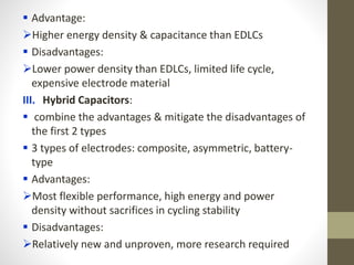  Advantage:
Higher energy density & capacitance than EDLCs
 Disadvantages:
Lower power density than EDLCs, limited life cycle,
expensive electrode material
III. Hybrid Capacitors:
 combine the advantages & mitigate the disadvantages of
the first 2 types
 3 types of electrodes: composite, asymmetric, battery-
type
 Advantages:
Most flexible performance, high energy and power
density without sacrifices in cycling stability
 Disadvantages:
Relatively new and unproven, more research required
 