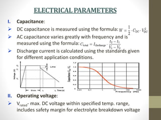 ELECTRICALPARAMETERS
I. Capacitance:
 DC capacitance is measured using the formula:
 AC capacitance varies greatly with frequency and is
measured using the formula:
 Discharge current is calculated using the standards given
for different application conditions.
II. Operating voltage:
 Vrated- max. DC voltage within specified temp. range,
includes safety margin for electrolyte breakdown voltage
 