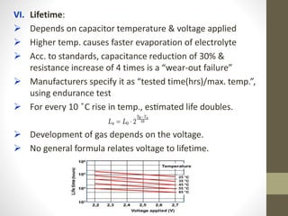 VI. Lifetime:
 Depends on capacitor temperature & voltage applied
 Higher temp. causes faster evaporation of electrolyte
 Acc. to standards, capacitance reduction of 30% &
resistance increase of 4 times is a “wear-out failure”
 Manufacturers specify it as “tested time(hrs)/max. temp.”,
using endurance test
 For every 10 ̊C rise in temp., estimated life doubles.
 Development of gas depends on the voltage.
 No general formula relates voltage to lifetime.
 