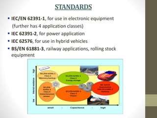 STANDARDS
 IEC/EN 62391-1, for use in electronic equipment
(further has 4 application classes)
 IEC 62391-2, for power application
 IEC 62576, for use in hybrid vehicles
 BS/EN 61881-3, railway applications, rolling stock
equipment
 