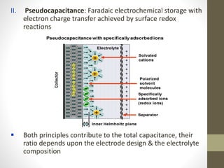 II. Pseudocapacitance: Faradaic electrochemical storage with
electron charge transfer achieved by surface redox
reactions
 Both principles contribute to the total capacitance, their
ratio depends upon the electrode design & the electrolyte
composition
 