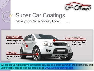 Super Car Coatings 
Give your Car a Glossy Look………. 
We are providing exclusive car coating services and products which are eco-friendly and 
user friendly. Please Visit our official page www.supercarcoatings.com 
 