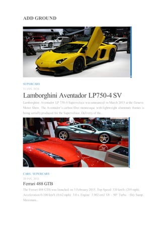 ADD GROUND
0
SUPERCARS
31 JAN, 2016
Lamborghini Aventador LP750-4 SV
Lamborghini Aventador LP 750-4 Superveloce was announced in March 2015 at the Geneva
Motor Show. The Aventador’s carbon fiber monocoque with lightweight aluminum frames is
being seriallyproduced for the Superveloce. Delivery of the...
0
CARS / SUPERCARS
30 JAN, 2016
Ferrari 488 GTB
The Ferrari 488 GTB was launched on 3 February 2015. Top Speed: 330 km/h (205 mph).
Acceleration 0-100 km/h (0-62 mph): 3.0 s. Engine: 3.902 cm3 V8 – 90° Turbo – Dry Sump.
Maximum...
 