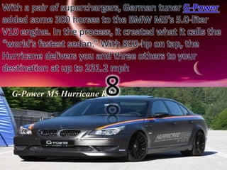 With a pair of superchargers, German tuner G-Power 
added some 300 horses to the BMW M5’s 5.0-liter 
V10 engine. In the process, it created what it calls the 
“world’s fastest sedan.” With 800-hp on tap, the 
Hurricane delivers you and three others to your 
destination at up to 231.2 mph 
8 
G-Power M5 Hurricane RR 
 