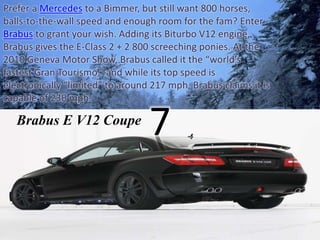 Prefer a Mercedes to a Bimmer, but still want 800 horses, 
balls-to-the-wall speed and enough room for the fam? Enter 
Brabus to grant your wish. Adding its Biturbo V12 engine, 
Brabus gives the E-Class 2 + 2 800 screeching ponies. At the 
2010 Geneva Motor Show, Brabus called it the “world’s 
fastest Gran Tourismo,” and while its top speed is 
electronically “limited” to around 217 mph, Brabus claims it is 
capable of 230 mph. 
Brabus E V12 Coupe 
7 
 