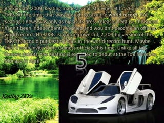 Back in late 2009, Keating made a small stir when it hit 260 mph in its 
TKRs. At the time, that was enough to take the world record. But 
Keating’s news was only as big as its press release, because the speed 
hadn’t been independently verified and wouldn’t become an official 
world record. The ZKRs is a more powerful, 2,200-hp version of the 
TKRs that could put Keating back in the world-record hunt. Maybe 
they’ll even invite some Guiness officials this time. Unlike all the 
Geneva debuts, the Keating is expected to debut at the Top Marques 
Monaco in April 5 
Keating ZKRs 
 