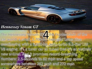 Hennessey Venom GT 
The Hennessey Venom GT 4 
is the Frankenstein of the 
car world: a small, 2,700-lb., two-seat Lotus Elise 
overflowing with a 1,200-hp, twin-turbo 6.2-liter LS9 
V8 engine. It’s a tuner car so tuned that it’s an entirely 
new animal. And it promises record-breathing 
numbers: 2.5-seconds to 62 mph and a top speed 
somewhere between 262 mph and 272 mph 
 