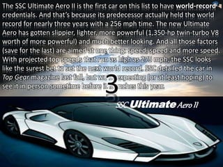 The SSC Ultimate Aero II is the first car on this list to have world-record 
credentials. And that’s because its predecessor actually held the world 
record for nearly three years with a 256 mph time. The new Ultimate 
Aero has gotten slippier, lighter, more powerful (1,350-hp twin-turbo V8 
worth of more powerful) and much better looking. And all those factors 
(save for the last) are aimed at one thing: speed, speed and more speed. 
With projected top speeds that run as high as 275 mph, the SSC looks 
like the surest bet to set the next world record. SSC detailed the car in 
Top Gear magazine last fall, but we’re expecting (or at least hoping) to 
see it in person sometime before i3t launches this year. 
SSC UltimateAero II 
 