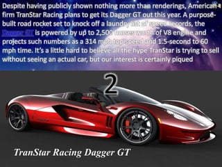Despite having publicly shown nothing more than renderings, American 
firm TranStar Racing plans to get its Dagger GT out this year. A purpose-built 
road rocket set to knock off a laundry list of speed records, the 
Dagger GT is powered by up to 2,500 horses worth of V8 engine and 
projects such numbers as a 314 mph top speed and 1.5-second to 60 
mph time. It’s a little hard to believe all the hype TranStar is trying to sell 
without seeing an actual car, but our interest is certainly piqued 
2 
TranStar Racing Dagger GT 
 