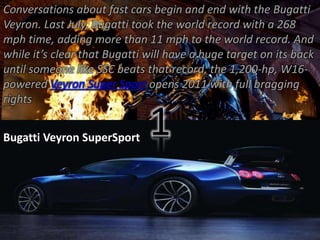 Conversations about fast cars begin and end with the Bugatti 
Veyron. Last July, Bugatti took the world record with a 268 
mph time, adding more than 11 mph to the world record. And 
while it’s clear that Bugatti will have a huge target on its back 
until someone like SSC beats that record, the 1,200-hp, W16- 
powered Veyron Super Sport opens 2011 with full bragging 
rights 
Bugatti Veyron SuperSport 
1 
 