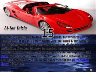Li-Ion Inizio 
15 
170 mph is super-tame by this list’s standards, but when you 
remember that the Inizio from North Carolina-based Li-Ion Motors 
does it (along with a 3.4-second 0 to 60 mph) on all-electric 
motivation, it looks a lot more impressive. Especially when you 
consider that the world’s main contemporary electric supercar—the 
Tesla Roadster—only powers up to 125 mph. Li-Ion detailed plans to 
start production this year in an announcement at the Detroit Auto 
Show this month. 
 
