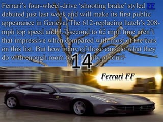 Ferrari’s four-wheel-drive ‘shooting brake’ styled FF 
debuted just last week and will make its first public 
appearance in Geneva. The 612-replacing hatch’s 208- 
mph top speed and 3.7-second to 62 mph time aren’t 
that impressive when compared with most of the cars 
on this list. But how many of those cars do what they 
do with enough room for a family of four? 14 
Ferrari FF 
 
