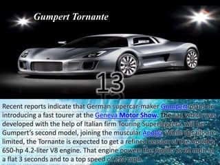 Gumpert Tornante 
13 
Recent reports indicate that German supercar-maker Gumpert plans on 
introducing a fast tourer at the Geneva Motor Show. The car, which was 
developed with the help of Italian firm Touring Superleggera, will be 
Gumpert’s second model, joining the muscular Apollo. While details are 
limited, the Tornante is expected to get a refined version of the Apollo’s 
650-hp 4.2-liter V8 engine. That engine powers the Apollo to 62 mph in 
a flat 3 seconds and to a top speed of 224 mph. 
 