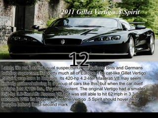 2011 Gillet Vertigo .5 Spirit 
12 
Lately, it’s not just the usual suspects like the Italians, Brits and Germans 
building supercars; it’s pretty much all of Europe. The cat-like Gillet Vertigo 
.5 Spirit was born in Belgium. Its 420-hp 4.2-liter Maserati V8 may seem 
entirely underwhelming in a group of cars like this, but when the car itself 
weighs just 2,182 lbs., it’s plenty potent. The original Vertigo had a smaller 
350-hp 3.0-liter Alfa Romeo V6, but was still able to hit 62 mph in 3.3 
seconds. With its bigger engine, the Vertigo .5 Spirit should hover near 
(maybe below) the 3-second mark 
 