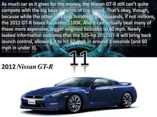 As much car as it gives for the money, the Nissan GT-R still can’t quite 
compete with the big boys in terms of top speed. That’s okay, though, 
because while the other cars cost hundreds of thousands, if not millions, 
the 2012 GT-R bases for under $100K. And it can actually beat many of 
these more expensive, bigger-engined beauties to 60 mph. Newly 
leaked information indicates that the 525-hp 2012 GT-R will bring back 
launch control, allowing it to hit 62 mph in around 3 seconds (and 60 
mph in under 3). 
2012 NissanGT-R 
11 
 