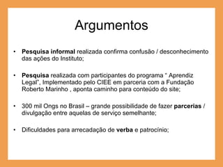 Argumentos Pesquisa informal  realizada confirma confusão / desconhecimento das ações do Instituto; Pesquisa  realizada com participantes do programa “ Aprendiz Legal”, Implementado pelo CIEE em parceria com a Fundação Roberto Marinho , aponta caminho para conteúdo do site; 300 mil Ongs no Brasil – grande possibilidade de fazer  parcerias  / divulgação entre aquelas de serviço semelhante; Dificuldades para arrecadação de  verba  e patrocínio; 