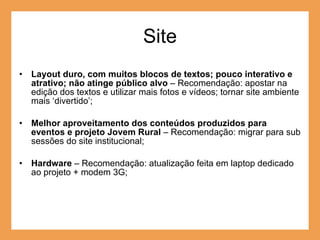 Site Layout duro, com muitos blocos de textos; pouco interativo e atrativo; não atinge público alvo  – Recomendação: apostar na edição dos textos e utilizar mais fotos e vídeos; tornar site ambiente mais ‘divertido’; Melhor aproveitamento dos conteúdos produzidos para eventos e projeto Jovem Rural  – Recomendação: migrar para sub sessões do site institucional; Hardware  – Recomendação: atualização feita em laptop dedicado ao projeto + modem 3G; 