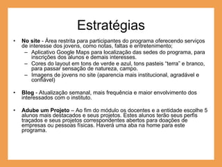 Estratégias No site  - Área restrita para participantes do programa oferecendo serviços de interesse dos jovens, como notas, faltas e entretenimento; Aplicativo Google Maps para localização das sedes do programa, para inscrições dos alunos e demais interesses. Cores do layout em tons de verde e azul, tons pasteis “terra” e branco, para passar sensação de natureza, campo. Imagens de jovens no site (aparencia mais institucional, agradável e confiável) Blog  -  Atualização semanal, mais frequência e maior envolvimento dos interessados com o instituto. Adube um Projeto  – Ao fim do módulo os docentes e a entidade escolhe 5 alunos mais destacados e seus projetos. Estes alunos terão seus perfis traçados e seus projetos correspondentes abertos para doações de empresas ou pessoas físicas. Haverá uma aba na home para este programa. 