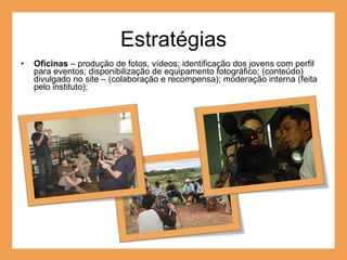 Estratégias Oficinas  – produção de fotos, vídeos; identificação dos jovens com perfil para eventos; disponibilização de equipamento fotográfico; (conteúdo) divulgado no site – (colaboração e recompensa); moderação interna (feita pelo instituto);  
