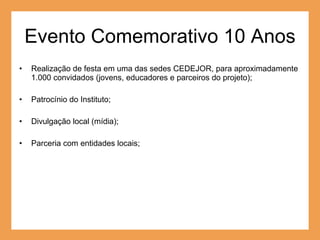 Evento Comemorativo 10 Anos Realização de festa em uma das sedes CEDEJOR, para aproximadamente 1.000 convidados (jovens, educadores e parceiros do projeto); Patrocínio do Instituto; Divulgação local (mídia); Parceria com entidades locais; 