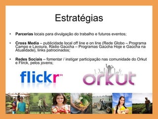 Estratégias Parcerias  locais para divulgação do trabalho e futuros eventos; Cross Media  – publicidade local off line e on line (Rede Globo – Programa Campo e Lavoura, Rádio Gaúcha – Programas Gaúcha Hoje e Gaúcha na Atualidade), links patrocinados; Redes Sociais  – fomentar / instigar participação nas comunidade do Orkut e Flirck, pelos jovens; 