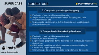 ● Precisa ter o Merchant Center conﬁgurado
● Veiculação: Rede de Display
● Segmentação geográﬁca: deﬁnir de acordo com os objetivos de alcance
da empresa
● Público alvo: selecionar os públicos criados previamente (Tag de
Conversão e Tag de Remarketing)
● Criar um grupo de anúncio para cada comportamento do usuário
GOOGLE ADS
www.limits.com.br
SUPER CASE
● Precisa ter o Merchant Center conﬁgurado
● Sugestão: criar uma campanha de Google Shopping para cada
departamento do site
● Segmentação e público alvo: deﬁnir de acordo com os objetivos de
alcance da empresa
2. Campanha para Google Shopping:
3. Campanha de Remarketing Dinâmico:
 