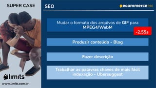 Trabalhar as palavras chaves de mais fácil
indexação - Ubersuggest
SEO
www.limits.com.br
SUPER CASE
Mudar o formato dos arquivos de GIF para
MPEG4/WebM
Produzir conteúdo - Blog
Fazer descrição
-2,55s
 