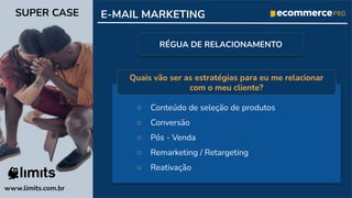 ○ Conteúdo de seleção de produtos
○ Conversão
○ Pós - Venda
○ Remarketing / Retargeting
○ Reativação
www.limits.com.br
SUPER CASE E-MAIL MARKETING
RÉGUA DE RELACIONAMENTO
Quais vão ser as estratégias para eu me relacionar
com o meu cliente?
 