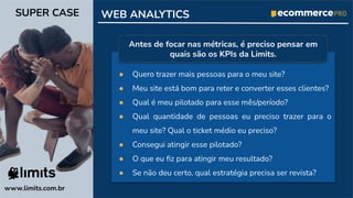 ● Quero trazer mais pessoas para o meu site?
● Meu site está bom para reter e converter esses clientes?
● Qual é meu pilotado para esse mês/período?
● Qual quantidade de pessoas eu preciso trazer para o
meu site? Qual o ticket médio eu preciso?
● Consegui atingir esse pilotado?
● O que eu ﬁz para atingir meu resultado?
● Se não deu certo, qual estratégia precisa ser revista?
www.limits.com.br
SUPER CASE WEB ANALYTICS
Antes de focar nas métricas, é preciso pensar em
quais são os KPIs da Limits.
 