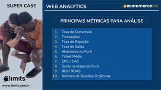 1. Taxa de Conversão
2. Transações
3. Taxa de Rejeição
4. Taxa de Saída
5. Abandono no Funil
6. Ticket Médio
7. CPC / CAC
8. Saída na etapa do Funil
9. ROI / ROAS
10. Número de Sessões Orgânicas
www.limits.com.br
SUPER CASE WEB ANALYTICS
PRINCIPAIS MÉTRICAS PARA ANÁLISE
 