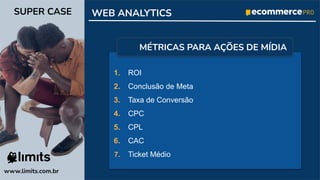 1. ROI
2. Conclusão de Meta
3. Taxa de Conversão
4. CPC
5. CPL
6. CAC
7. Ticket Médio
www.limits.com.br
SUPER CASE WEB ANALYTICS
MÉTRICAS PARA AÇÕES DE MÍDIA
 