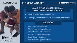 ● Fale de moda masculina casual.
● Que siga os mesmos valores e missões da empresa.
● Alex Cursino - @alexcursino
● Macho Moda - @blogmachomoda
● Thiago Martins - @thi_mmartins
● El Hombre - @elhombrelifestyle
● Edson Castro - @edsonhcs
● Paola Santerini - @paolasanterini
www.limits.com.br
SUPER CASE INFLUENCIADORES
QUAIS INFLUENCIADORES SERIAM
INTERESSANTES PARA A MARCA
SUGESTÕES
 
