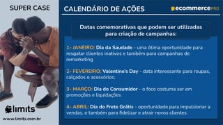CALENDÁRIO DE AÇÕES
1- JANEIRO: Dia da Saudade - uma ótima oportunidade para
resgatar clientes inativos e também para campanhas de
remarketing
2- FEVEREIRO: Valentine’s Day - data interessante para roupas,
calçados e acessórios;
3- MARÇO: Dia do Consumidor - o foco costuma ser em
promoções e liquidações
4- ABRIL: Dia do Frete Grátis - oportunidade para impulsionar a
vendas, e também para ﬁdelizar e atrair novos clientes
www.limits.com.br
SUPER CASE
Datas comemorativas que podem ser utilizadas
para criação de campanhas:
 