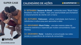 9- SETEMBRO: Semana do Brasil - conhecida como “Black Friday
Brasileira”; Dia do Cliente - mais uma oportunidade para fortalecer
o relacionamento do cliente com a marca
10- OUTUBRO: Halloween - utilizar criatividade, bom humor e
referências à cultura pop para aproveitar a data
11- NOVEMBRO: Black Friday - uma das maiores datas do
comércio eletrônico e esperada por muitos consumidores; Cyber
Monday
12- DEZEMBRO: Natal - trabalhar a comunicação nas redes
sociais e a experiência de compra do consumidor
CALENDÁRIO DE AÇÕES
www.limits.com.br
SUPER CASE
 