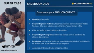 ● Objetivo: Conversão
● Segmentação do Público: utilizar os públicos personalizados Redes
Sociais e Site, e os públicos semelhantes Redes Sociais e Site
● Criar um anúncio para cada tipo de público
● Segmentação Geográﬁca: deﬁnir de acordo com os objetivos de
alcance da empresa
● Interesses: deﬁnir de acordo com o tamanho dos públicos utilizados, e
de acordo com as características da empresa
● Anúncios dinâmicos (várias imagens), vídeo
FACEBOOK ADS
www.limits.com.br
SUPER CASE
Campanha para PÚBLICO QUENTE:
 