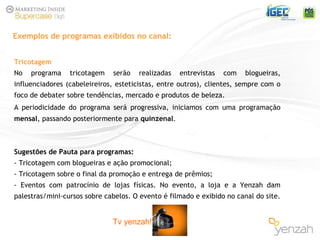 Tricotagem No programa tricotagem serão realizadas entrevistas com blogueiras, influenciadores (cabeleireiros, esteticistas, entre outros), clientes, sempre com o foco de debater sobre tendências, mercado e produtos de beleza.  A periodicidade do programa ser á   progressiva, iniciamos com uma programação  mensal , passando posteriormente para  quinzenal . Sugestões de Pauta para programas: - Tricotagem com blogueiras e ação promocional; - Tricotagem sobre o final da promoção e entrega de prêmios; - Eventos com patrocínio de lojas físicas. No evento, a loja e a Yenzah dam palestras/mini-cursos sobre cabelos. O evento é filmado e exibido no canal do site. Exemplos de programas exibidos no canal: Tv yenzah! 