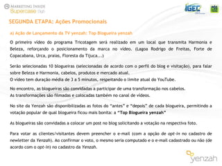 a) Ação de Lançamento da TV yenzah: Top Blogueira yenzah O primeiro vídeo do programa Tricotagem será realizado em um local que transmita Harmonia e Beleza, reforçando o posicionamento da marca no vídeo. (Lagoa Rodrigo de Freitas, Forte de Copacabana, Urca, praias, Floresta da Tijuca...) Serão selecionadas 10 blogueiras (selecionadas de acordo com o perfil do blog e visitação), para falar sobre Beleza e Harmonia, cabelos, produtos e mercado atual. O vídeo tem duração média de 3 a 5 minutos, respeitando o limite atual do YouTube. No encontro, as blogueiras são convidadas a participar de uma transformação nos cabelos.  As transformações são filmadas e colocadas também no canal de vídeos. No site da Yenzah são disponibilizadas as fotos do “antes” e “depois” de cada blogueira, permitindo a votação popular de qual blogueira ficou mais bonita: a  “Top Blogueira yenzah” As blogueiras são convidadas a colocar um post no blog solicitando a votação na respectiva foto. Para votar as clientes/visitantes devem preencher o e-mail (com a opção de  opt-in  no cadastro de newletter da  Yenzah ). Ao confirmar o voto, o mesmo seria computado e o e-mail cadastrado ou não (de acordo com o  opt-in ) no cadastro da  Yenzah . SEGUNDA ETAPA: Ações Promocionais 