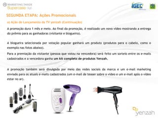 A promoção dura 1 mês e meio. Ao final da promoção, é realizado um novo vídeo mostrando a entrega do prêmio para as ganhadoras (visitante e blogueira). A blogueira selecionada por votação popular ganhará um produto (produtos para o cabelo, como o exemplo nas fotos abaixo). Para a premiação da visitante (pessoa que votou na vencedora) ser á   feito um sorteio entre os e-mails cadastrados e a vencedora ganha  um kit completo de produtos Yenzah. A promoção também ser á   divulgada por meio das redes sociais da marca e um e-mail marketing enviado para os atuais e-mails cadastrados (um e-mail de teaser sobre o vídeo e um e-mail após o vídeo estar no ar). SEGUNDA ETAPA: Ações Promocionais a) Ação de Lançamento da TV yenzah (Continuação) 