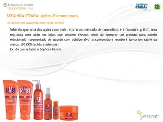 Sabendo que uma das ações com mais retorno no mercado de cosméticos é a "amostra grátis", ser á  realizada uma ação nas lojas que vendem  Yenzah , onde ao comprar um produto para cabelo relacionado (segmentado de acordo com público-alvo) a consumidora receberá junto um sachê da marca. (30.000 sachês existentes) Ex: do que a Sacks e Sephora fazem. SEGUNDA ETAPA: Ações Promocionais c) Ações em parceria com lojas online 