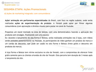 Ação/ animação em perfumarias especializadas  do Brasil, com foco na região sudeste, onde serão realizadas  ações de experimentação do produto . A  Yenzah  pode optar por filmar algumas consumidoras (com aprovação e direitos visuais) para postar no canal do Youtube. Propomos um stand montado na área de beleza, com uma demonstradora fazendo a aplicação dos produtos sem enxágüe, finalizando com uma escova.  Ex: durante o lançamento do site Forma e Beleza, serão realizadas animações nas 2 lojas, com vídeos sendo postados posteriormente no Youtube. As participantes do vídeo ganham um produto da marca e um cartão de desconto, que pode ser usado no site Forma e Beleza (frete grátis e desconto em produtos da marca).   A loja Forma e Beleza tem vitrine exclusiva no site da  Yenzah , com o compromisso de oferecer frete grátis somente para os clientes oriundos do site da Yenzah. Esta parceria tem duração de 3 meses após o lançamento do site.     SEGUNDA ETAPA: Ações Promocionais d) Ações de marketing integrado: com consumidoras 